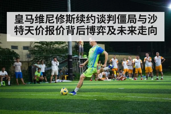 皇马维尼修斯续约谈判僵局与沙特天价报价背后博弈及未来走向