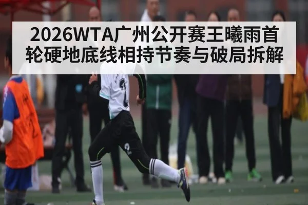 2026WTA广州公开赛王曦雨首轮硬地底线相持节奏与破局拆解