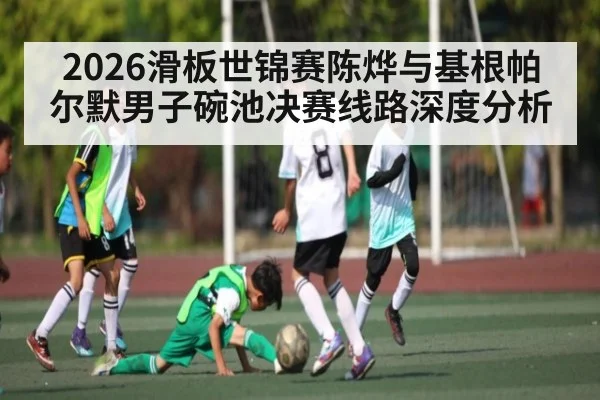 2026滑板世锦赛陈烨与基根帕尔默男子碗池决赛线路深度分析