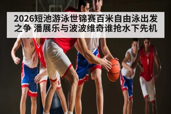 2026短池游泳世锦赛百米自由泳出发之争 潘展乐与波波维奇谁抢水下先机 - wellbet